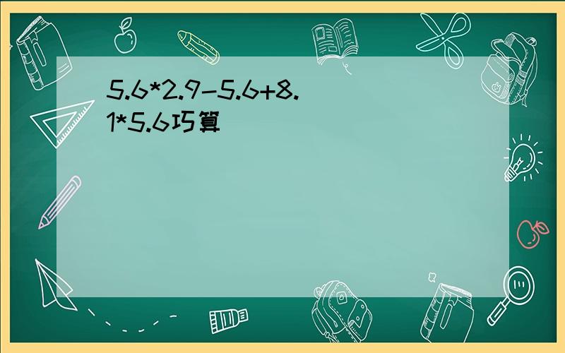 5.6*2.9-5.6+8.1*5.6巧算