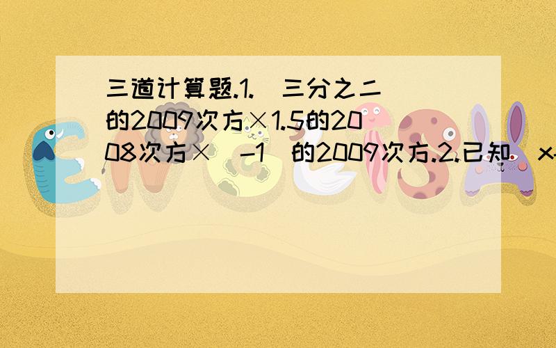 三道计算题.1.（三分之二）的2009次方×1.5的2008次方×（-1）的2009次方.2.已知（x-1）²+B（x-1)+C=x²+3x+2 求常数B和C3.已知（x²+mx+4)(x²-3x+n)系数中不含x³项和x项