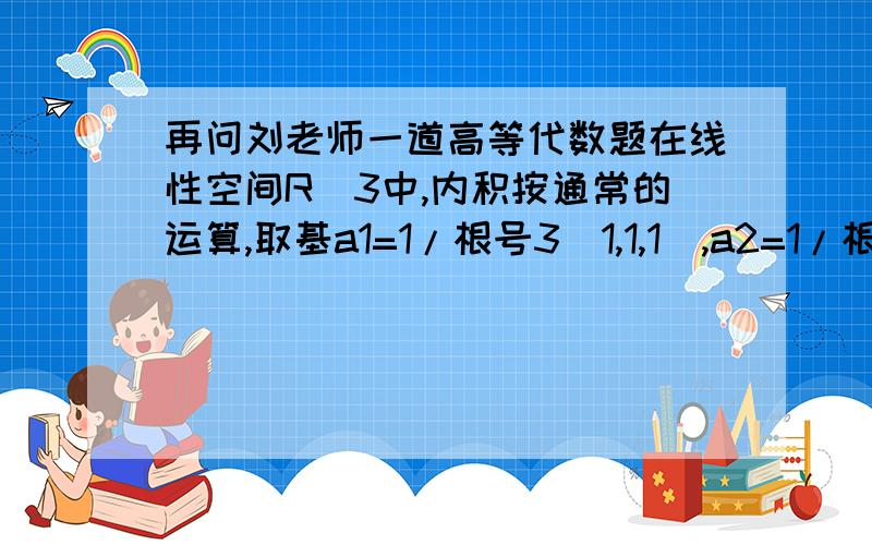 再问刘老师一道高等代数题在线性空间R^3中,内积按通常的运算,取基a1=1/根号3（1,1,1）,a2=1/根号2（1,-1,0）,a3=1/根号6（1,1,-2）,该组基的度量矩阵为_______要是不明白的话,可以和您交流