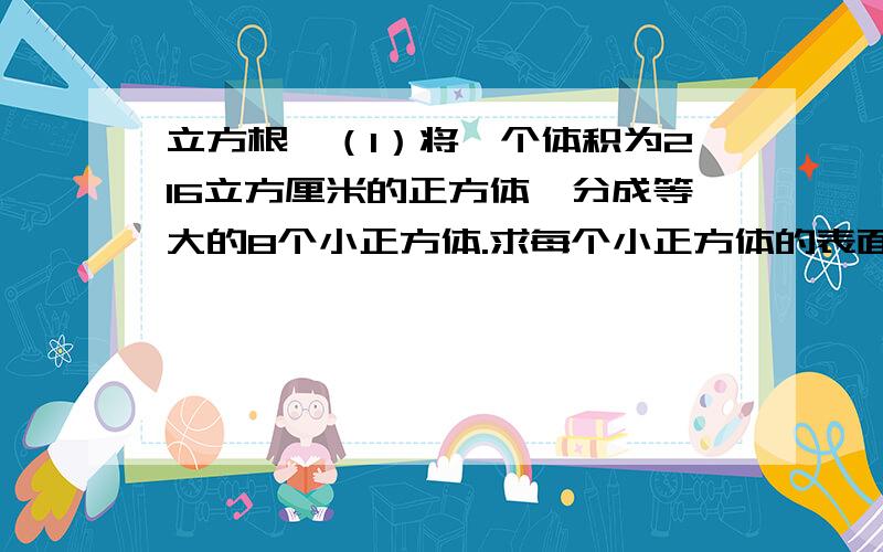 立方根,（1）将一个体积为216立方厘米的正方体,分成等大的8个小正方体.求每个小正方体的表面积