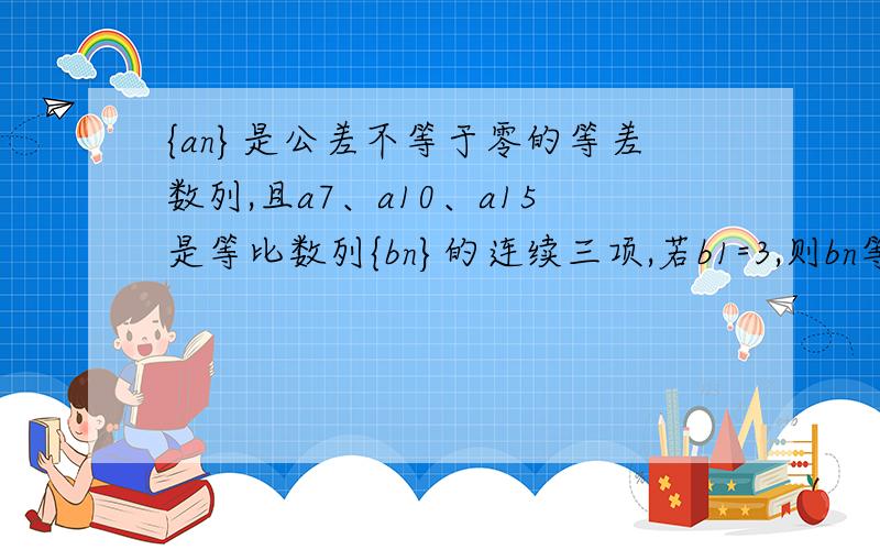 {an}是公差不等于零的等差数列,且a7、a10、a15是等比数列{bn}的连续三项,若b1=3,则bn等于A.3·(5/3)的(n-1)次方B.3·(5/8)的(n-1)次方C.3·(-5/3)的(n-1)次方D.3·(2/3)的(n-1)次方