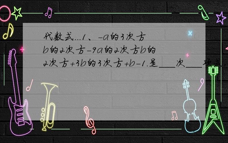 代数式...1、-a的3次方b的2次方-9a的2次方b的2次方+3b的3次方+b-1.是___次___项式,其中最高次项的系数是____,；四次项是____,；二次项系数是____.,2、2x的2次方y-xy+3y-11.是___次___项式,其中最高次项是_