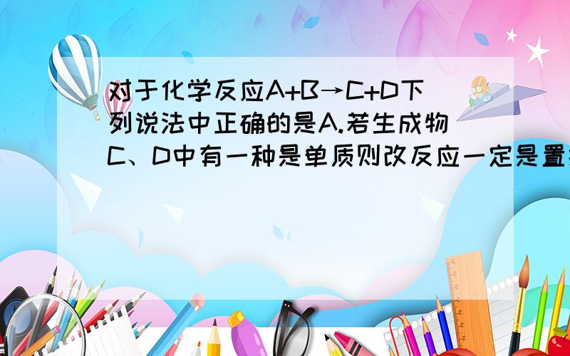 对于化学反应A+B→C+D下列说法中正确的是A.若生成物C、D中有一种是单质则改反应一定是置换反应 B.若A、B为两种化合物则C、D也一定是化合物 C.若生成物C、D分别为两种沉淀则A、B可能为盐和