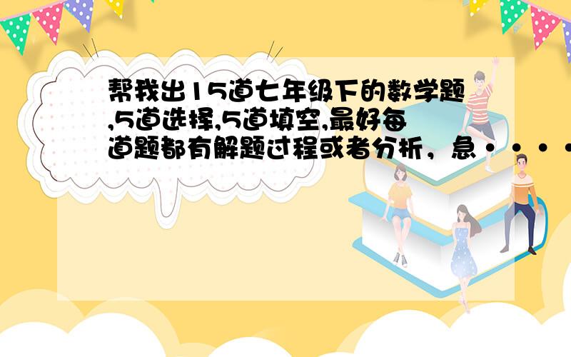 帮我出15道七年级下的数学题,5道选择,5道填空,最好每道题都有解题过程或者分析，急········