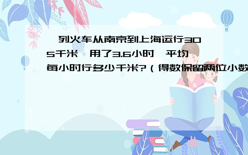 一列火车从南京到上海运行305千米,用了3.6小时,平均每小时行多少千米?（得数保留两位小数.）