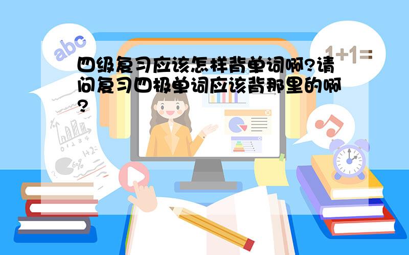 四级复习应该怎样背单词啊?请问复习四极单词应该背那里的啊?