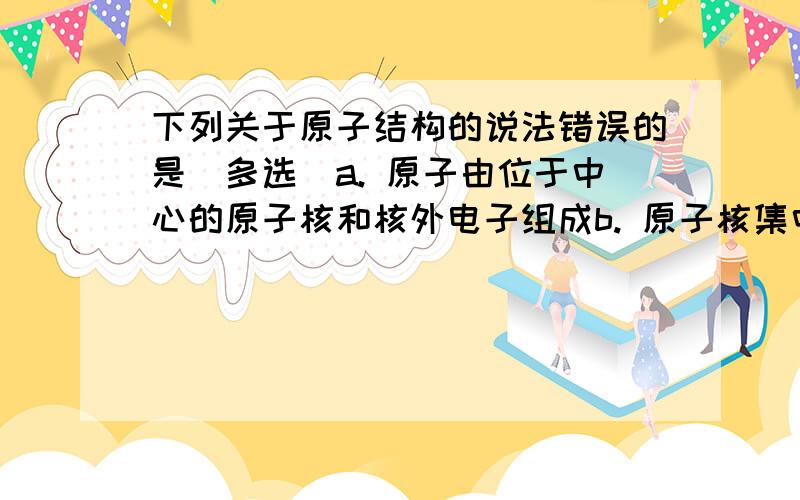 下列关于原子结构的说法错误的是（多选）a. 原子由位于中心的原子核和核外电子组成b. 原子核集中了原子的全部质量c. 质子的个数一定等于中子的个数d. 质子的个数一定不等于中子的个数