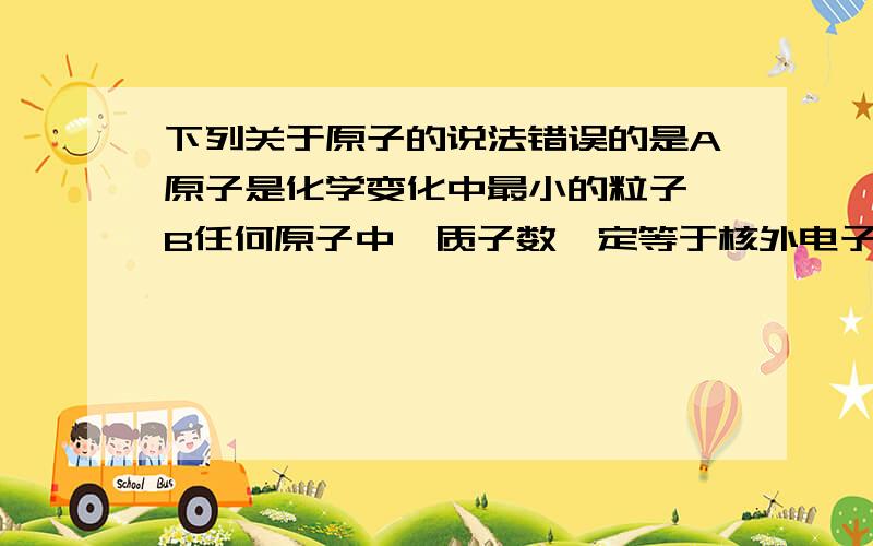 下列关于原子的说法错误的是A原子是化学变化中最小的粒子 B任何原子中,质子数一定等于核外电子数 C所有的原子都由质子,中子,电子三种粒子构成 D原子在化学反应中是不可再分的