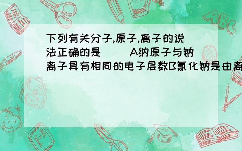 下列有关分子,原子,离子的说法正确的是（ ）A纳原子与钠离子具有相同的电子层数B氯化钠是由离子构成的化合物C 分子能在分而原子不能再分D分子间有一定的间隔,原子间没有间隔