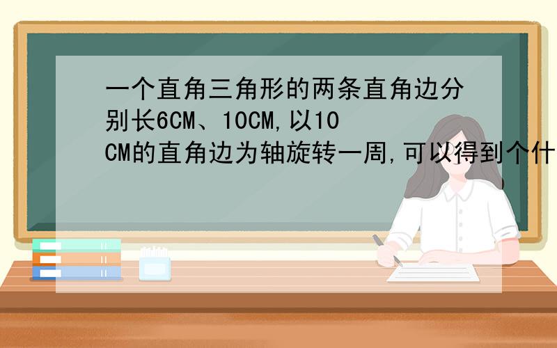 一个直角三角形的两条直角边分别长6CM、10CM,以10CM的直角边为轴旋转一周,可以得到个什么形,体积是多少体积分别是多少,算式