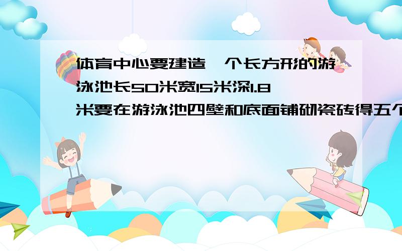 体育中心要建造一个长方形的游泳池长50米宽15米深1.8米要在游泳池四壁和底面铺砌瓷砖得五个悬赏,来者先得.如果每平方米大约用20块砖这个游泳池共需要瓷砖多少块是连接着题目的如果每
