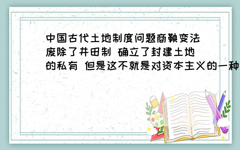 中国古代土地制度问题商鞅变法废除了井田制 确立了封建土地的私有 但是这不就是对资本主义的一种默认吗?不是一种封建的自我破坏吗?那统治者为什么还这样做?