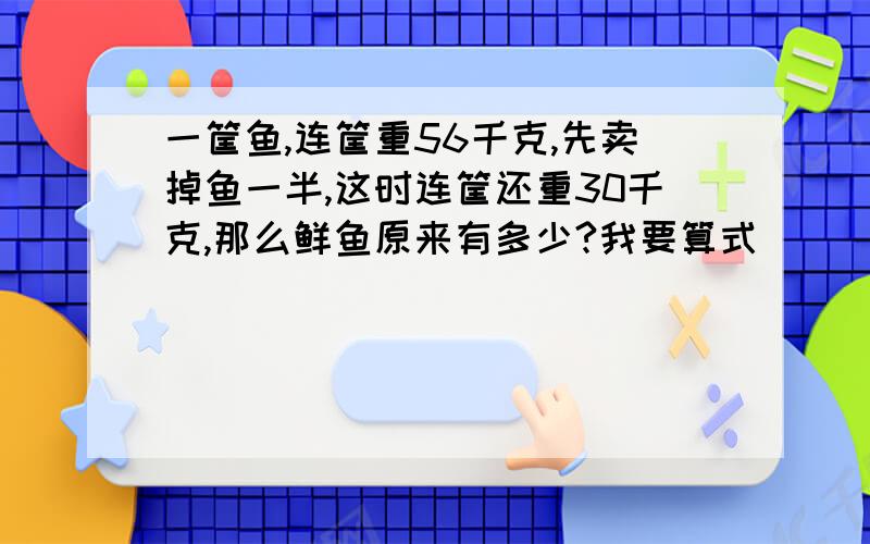 一筐鱼,连筐重56千克,先卖掉鱼一半,这时连筐还重30千克,那么鲜鱼原来有多少?我要算式