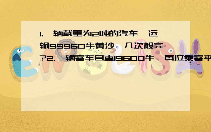 1.一辆载重为2吨的汽车,运输99960牛黄沙,几次般完?2.一辆客车自重19600牛,每位乘客平均体重500牛,则要安全通过某桥头竖着5吨的限重标志牌的桥,车中乘客不超过几人?```