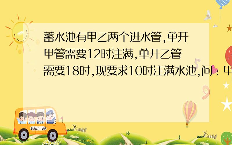 蓄水池有甲乙两个进水管,单开甲管需要12时注满,单开乙管需要18时,现要求10时注满水池,问：甲乙两管至少要合开多长时间，求算数解法，