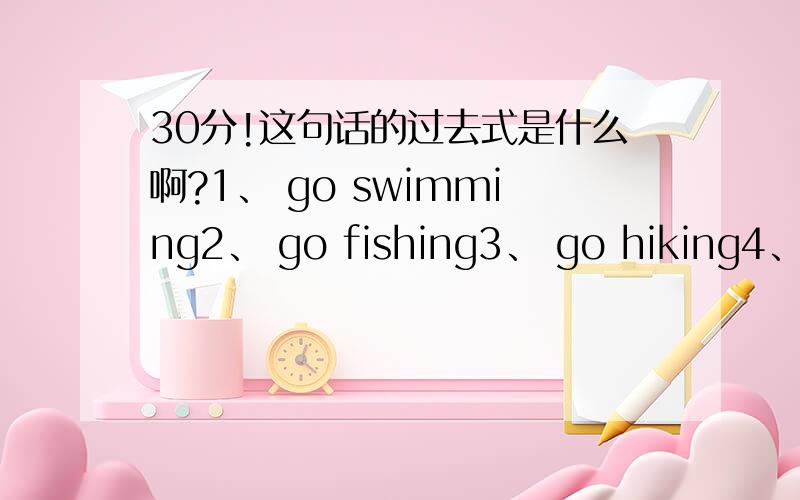 30分!这句话的过去式是什么啊?1、 go swimming2、 go fishing3、 go hiking4、learn Chinese5、take pictures6、sing and danceeat good foodbuy presentrow a boatsee elephantgo skiinggo ice-skating