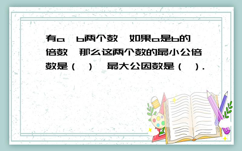 有a、b两个数,如果a是b的倍数,那么这两个数的最小公倍数是（ ）,最大公因数是（ ）.