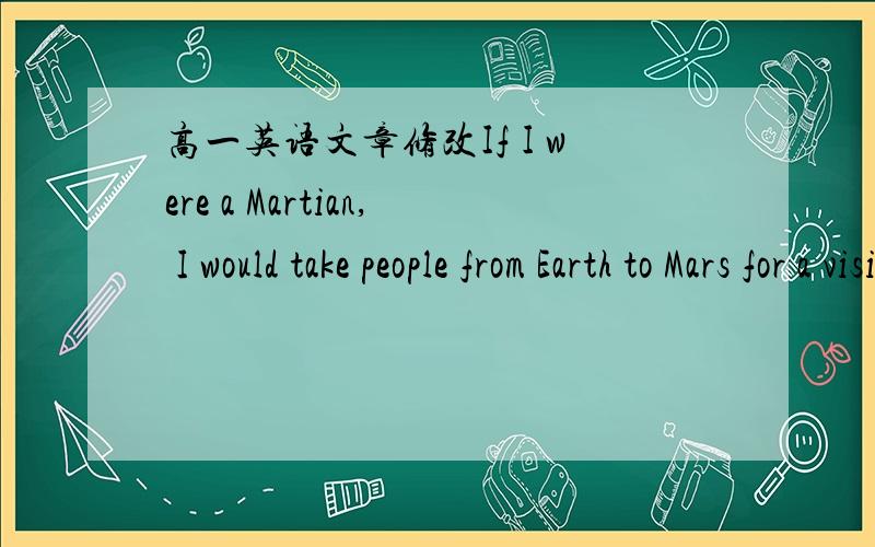 高一英语文章修改If I were a Martian, I would take people from Earth to Mars for a visit. I would show them the mountains, the desert, the forest, the beautiful lakes and the fresh air. I would make them realize the importance of protecting th