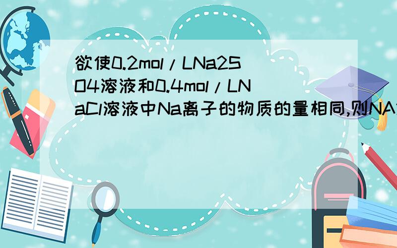 欲使0.2mol/LNa2SO4溶液和0.4mol/LNaCl溶液中Na离子的物质的量相同,则NA2SO4的体积为多少500ML NACL 忘记了。麻烦写清楚点