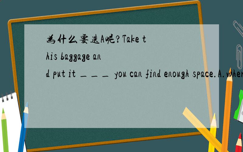 为什么要选A呢?Take this baggage and put it ___ you can find enough space.A.wherever B.any place where C.the place where D.anywhere that