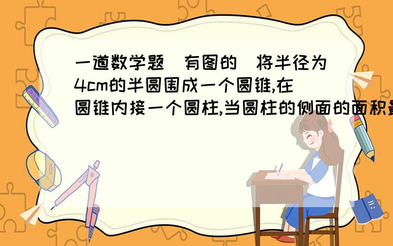 一道数学题（有图的）将半径为4cm的半圆围成一个圆锥,在圆锥内接一个圆柱,当圆柱的侧面的面积最大时,圆柱的底面半径是 ----cm二楼的 你说的我也知道，就是最后的高度跟半径都不知道怎