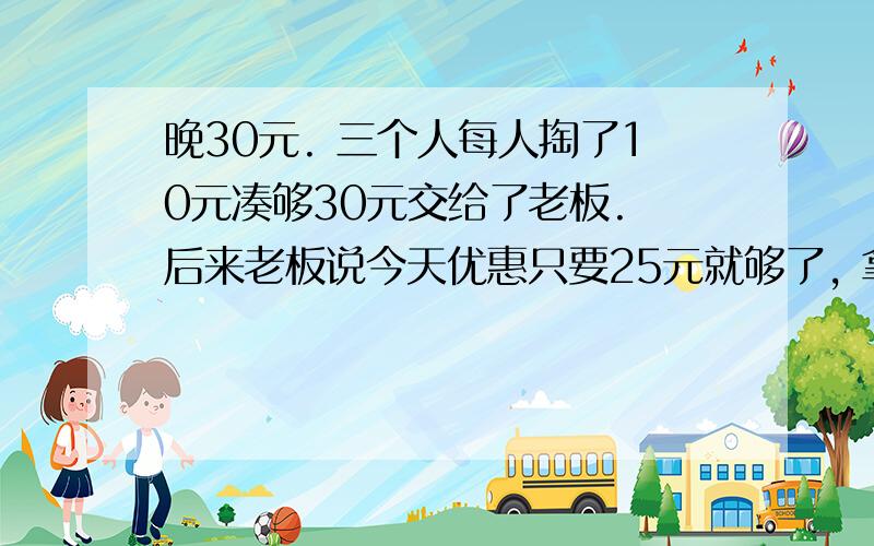 晚30元. 三个人每人掏了10元凑够30元交给了老板. 后来老板说今天优惠只要25元就够了, 拿出5元命令服务生退我就纠结这问题了 那其他的 题我都不纠结按照 这个题目给的 那些都是既定事实啊