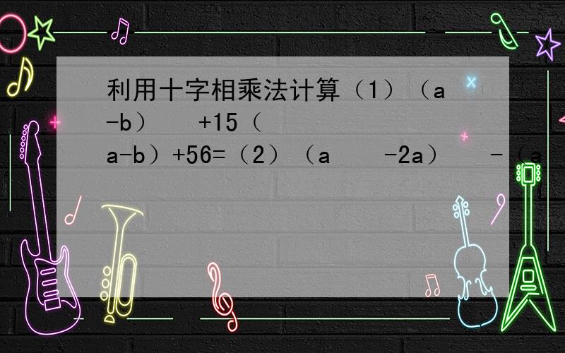 利用十字相乘法计算（1）（a-b）² +15（a-b）+56=（2）（a ² -2a）² -（a ² -2a）-12=