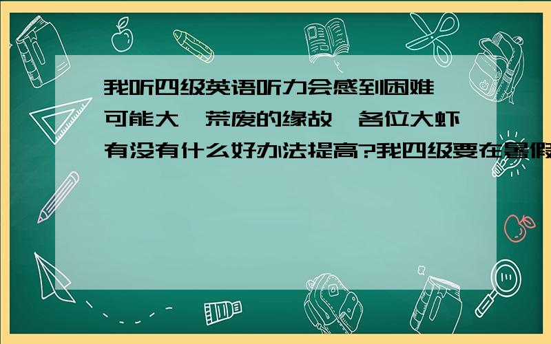 我听四级英语听力会感到困难,可能大一荒废的缘故,各位大虾有没有什么好办法提高?我四级要在暑假搞定,下学期12月要考（我财富值不多了,