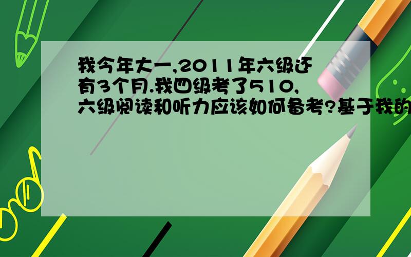 我今年大一,2011年六级还有3个月.我四级考了510,六级阅读和听力应该如何备考?基于我的四级水平,有谁能给出最真实、最可行的、效率最高的方法来针对六级阅读和听力,我将酌情提高赏分,说