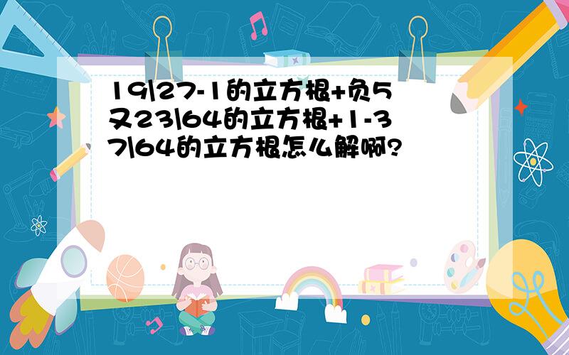 19\27-1的立方根+负5又23\64的立方根+1-37\64的立方根怎么解啊?