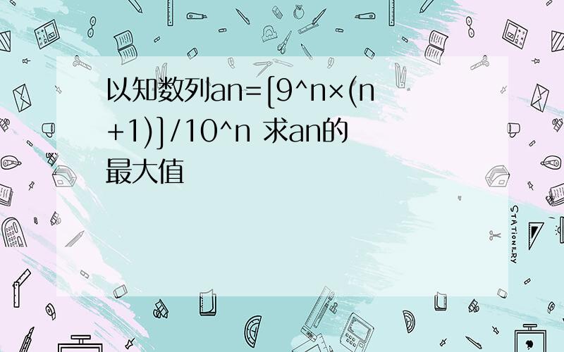 以知数列an=[9^n×(n+1)]/10^n 求an的最大值