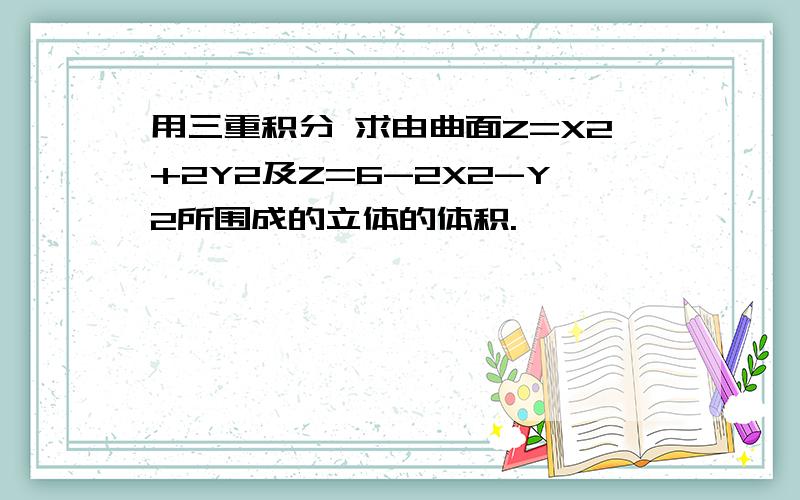 用三重积分 求由曲面Z=X2+2Y2及Z=6-2X2-Y2所围成的立体的体积.