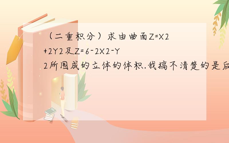 （二重积分）求由曲面Z=X2+2Y2及Z=6-2X2-Y2所围成的立体的体积.我搞不清楚的是后面那个方程的图形是什么样的,还有我看见参考书上用后面一个方程减去前面一个方程,很是不解,