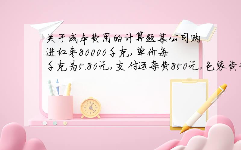 关于成本费用的计算题某公司购进红枣80000千克,单价每千克为5.80元,支付运杂费850元,包装费320元,保管费430元.经营期50天,日利率为0.018%,经营中损失1600千克,试计算每千克红枣的进货成本、计