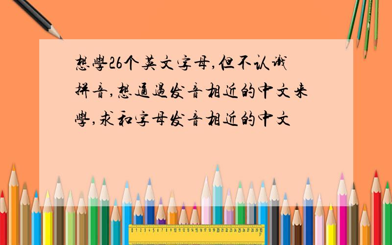 想学26个英文字母,但不认识拼音,想通过发音相近的中文来学,求和字母发音相近的中文