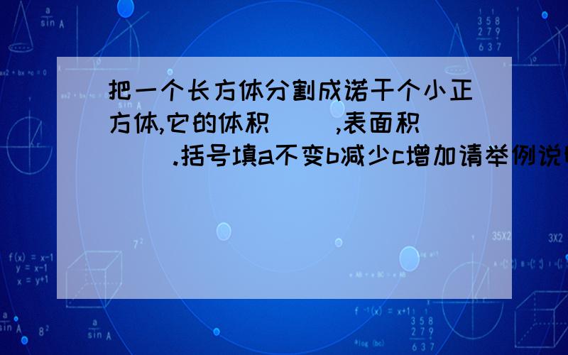 把一个长方体分割成诺干个小正方体,它的体积（ ）,表面积( ).括号填a不变b减少c增加请举例说明啊