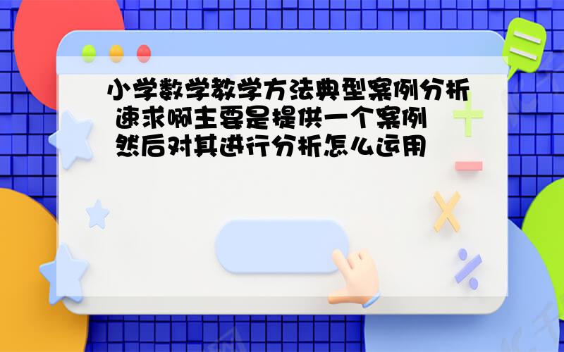 小学数学教学方法典型案例分析 速求啊主要是提供一个案例  然后对其进行分析怎么运用