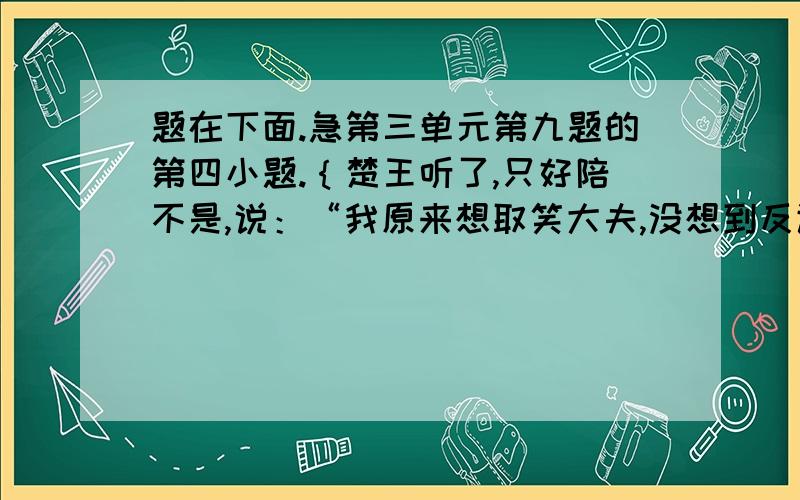 题在下面.急第三单元第九题的第四小题.｛楚王听了,只好陪不是,说：“我原来想取笑大夫,没想到反让大夫取笑了.”例｛｛楚王听了,只好陪不是,说他原来想取笑大夫,没想到反让大夫取笑了.