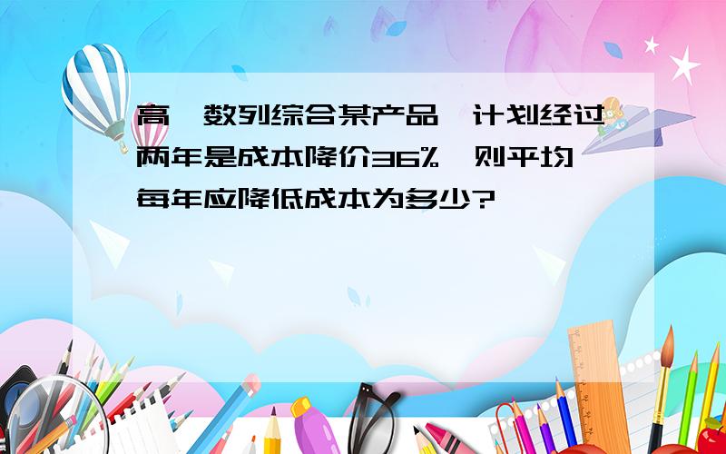 高一数列综合某产品,计划经过两年是成本降价36%,则平均每年应降低成本为多少?