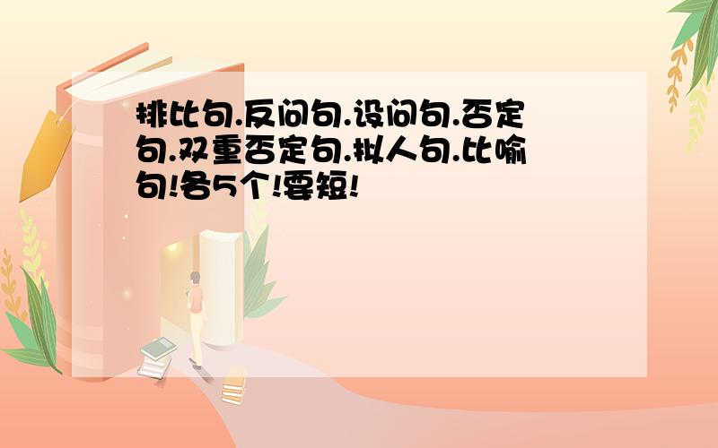 排比句.反问句.设问句.否定句.双重否定句.拟人句.比喻句!各5个!要短!