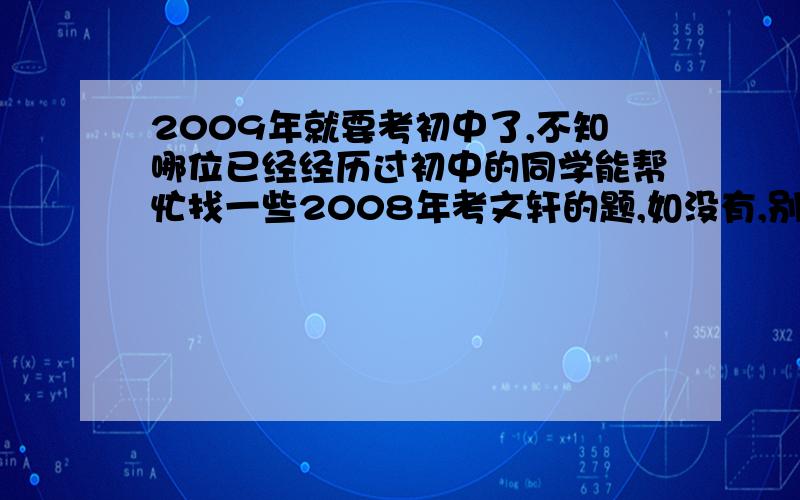 2009年就要考初中了,不知哪位已经经历过初中的同学能帮忙找一些2008年考文轩的题,如没有,别的也行.我说的是聊城市文轩中学的小升初试题，找不到的话别的也行的。我最差的就是数学！我