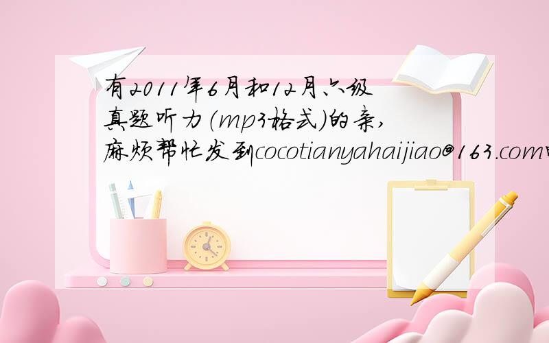 有2011年6月和12月六级真题听力（mp3格式）的亲,麻烦帮忙发到cocotianyahaijiao@163.com邮箱,十分感激!