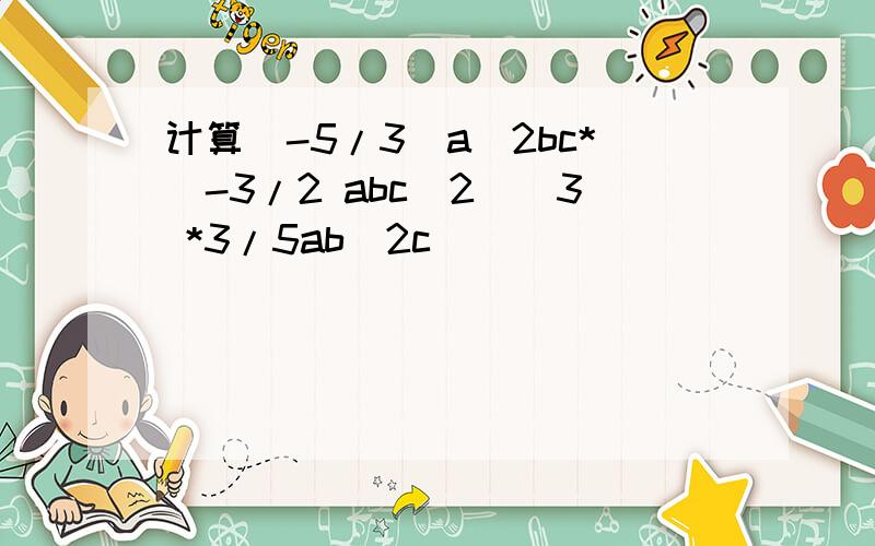 计算(-5/3)a^2bc*(-3/2 abc^2)^3 *3/5ab^2c