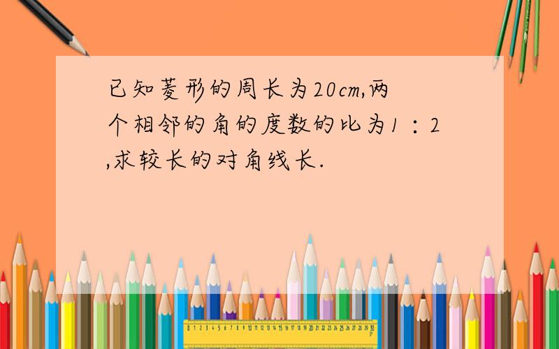 已知菱形的周长为20cm,两个相邻的角的度数的比为1∶2,求较长的对角线长.