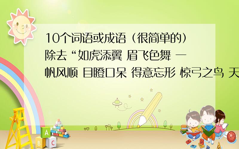 10个词语或成语（很简单的）除去“如虎添翼 眉飞色舞 一帆风顺 目瞪口呆 得意忘形 惊弓之鸟 天衣无缝 一丝不苟 愁眉苦脸 失魂落魄”,答25个就5分,加油!