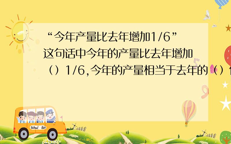 “今年产量比去年增加1/6”这句话中今年的产量比去年增加（）1/6,今年的产量相当于去年的（）倍