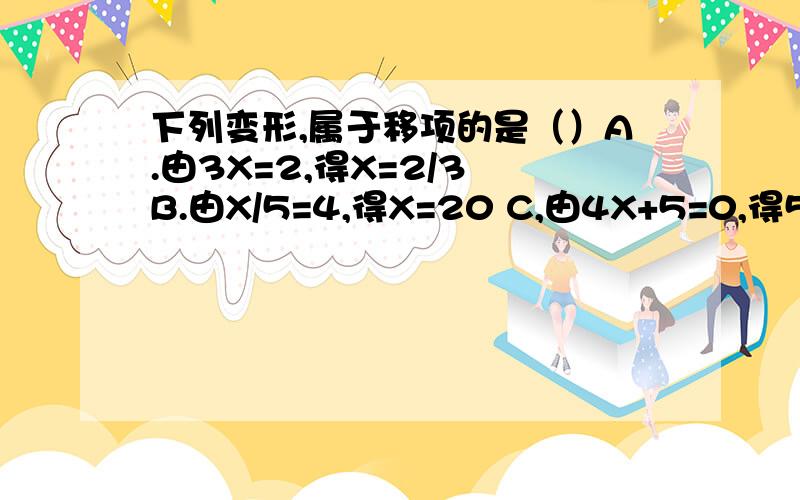 下列变形,属于移项的是（）A.由3X=2,得X=2/3 B.由X/5=4,得X=20 C,由4X+5=0,得5+4X=0 D.由2X+1=0,得2X=-1