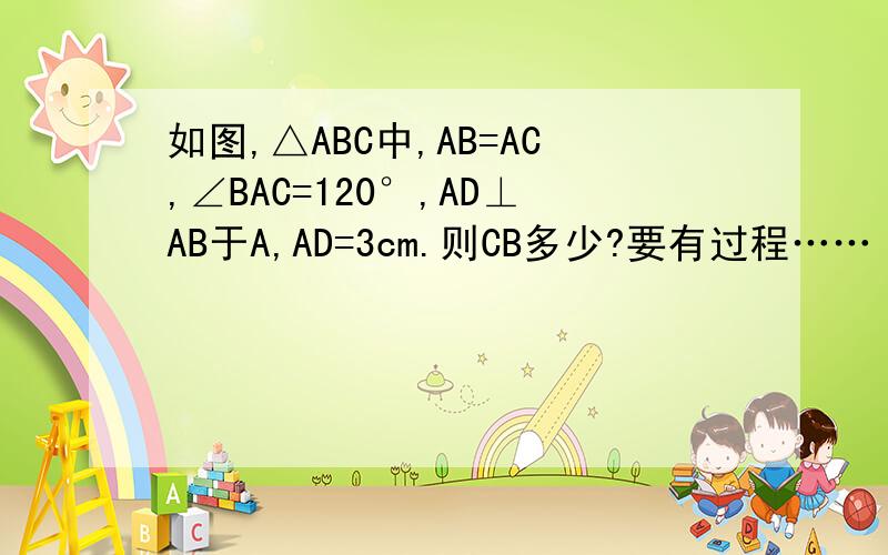 如图,△ABC中,AB=AC,∠BAC=120°,AD⊥AB于A,AD=3cm.则CB多少?要有过程……