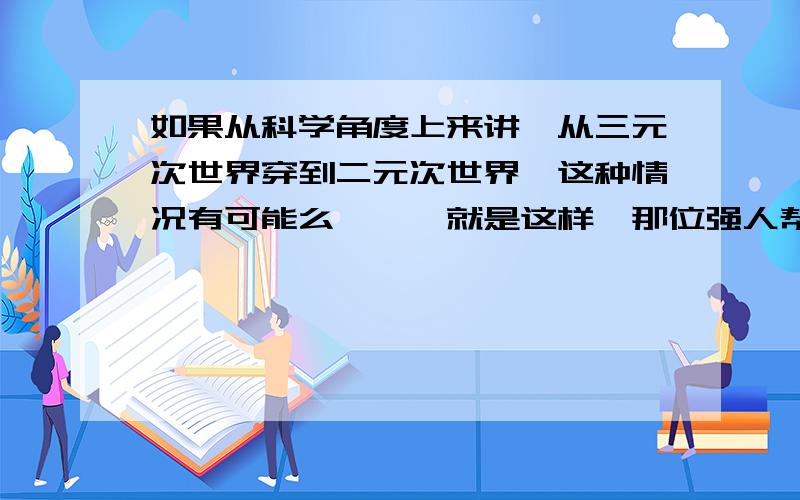 如果从科学角度上来讲,从三元次世界穿到二元次世界,这种情况有可能么嗯嗯、就是这样,那位强人帮我解答一下- -.吾辈感激不尽……………………………………为什么没有人啊、、、、、分