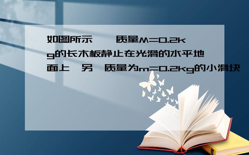 如图所示,一质量M=0.2kg的长木板静止在光滑的水平地面上,另一质量为m=0.2kg的小滑块,以V0=1.2m/s的速度从长木板的左端滑上长木板.已知小滑块与长木板间的动摩擦因数μ1=0.4（1）经过多少时间